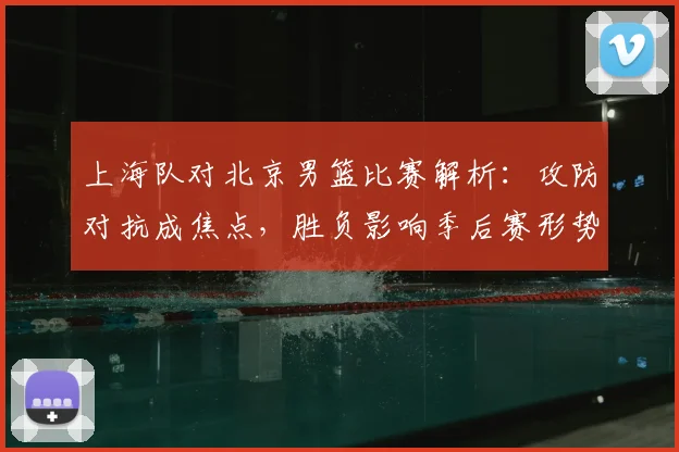 上海队对北京男篮比赛解析：攻防对抗成焦点，胜负影响季后赛形势