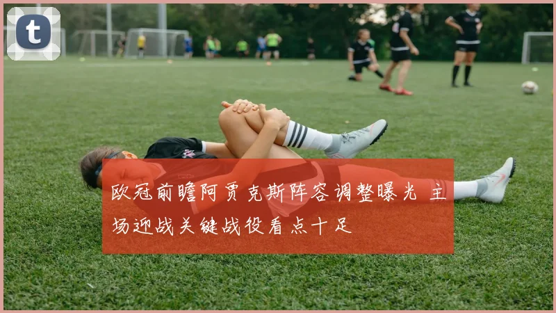 欧冠前瞻阿贾克斯阵容调整曝光 主场迎战关键战役看点十足