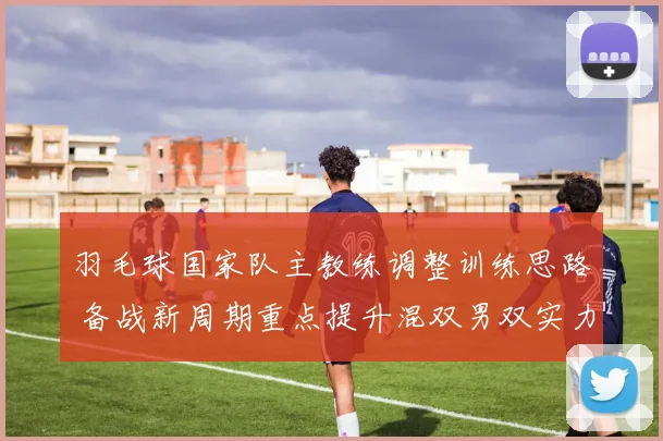 羽毛球国家队主教练调整训练思路 备战新周期重点提升混双男双实力