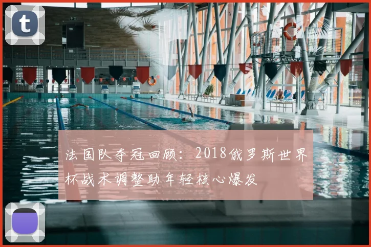 法国队夺冠回顾：2018俄罗斯世界杯战术调整助年轻核心爆发