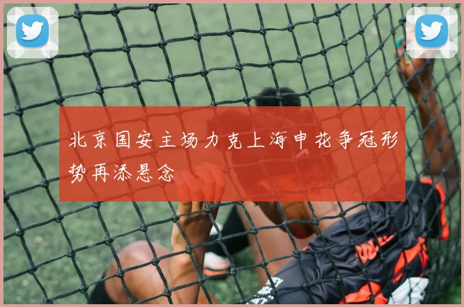 北京国安主场力克上海申花争冠形势再添悬念