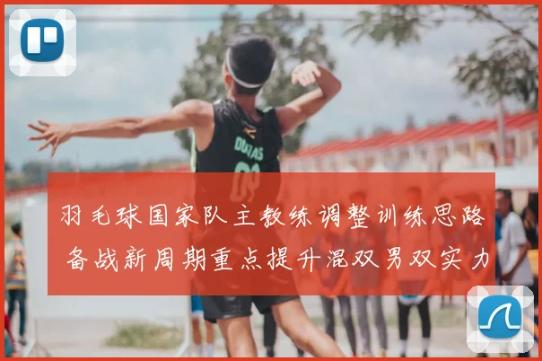 羽毛球国家队主教练调整训练思路 备战新周期重点提升混双男双实力