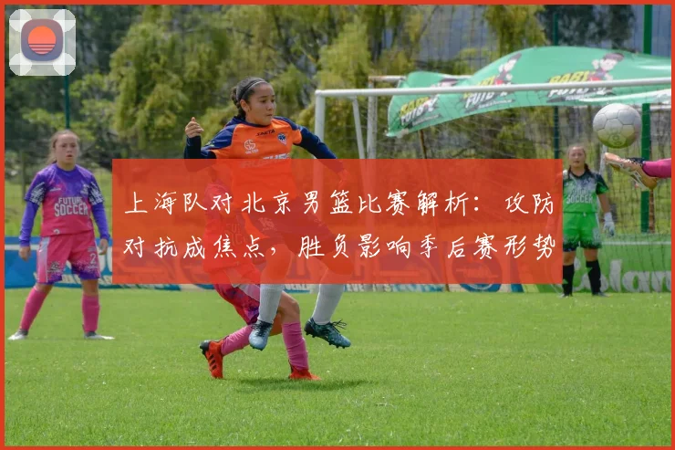 上海队对北京男篮比赛解析:攻防对抗成焦点,胜负影响季后赛形势