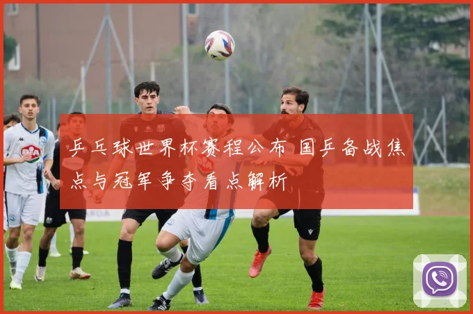 乒乓球世界杯赛程公布 国乒备战焦点与冠军争夺看点解析