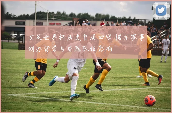 女足世界杯历史首届回顾 揭示赛事创办背景与夺冠队伍影响