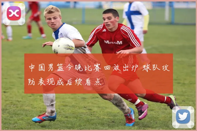 中国男篮今晚比赛回放出炉 球队攻防表现成后续看点