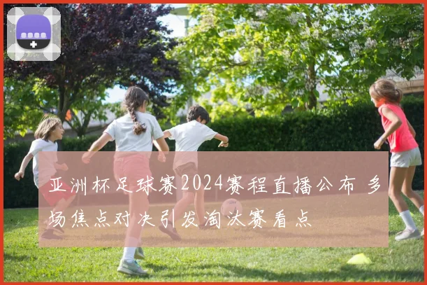 亚洲杯足球赛2024赛程直播公布 多场焦点对决引发淘汰赛看点