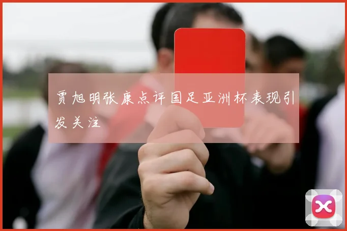 贾旭明张康点评国足亚洲杯表现引发关注