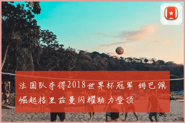 法国队夺得2018世界杯冠军 姆巴佩崛起格里兹曼闪耀助力登顶