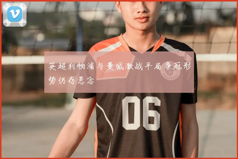 英超利物浦与曼城激战平局争冠形势仍存悬念