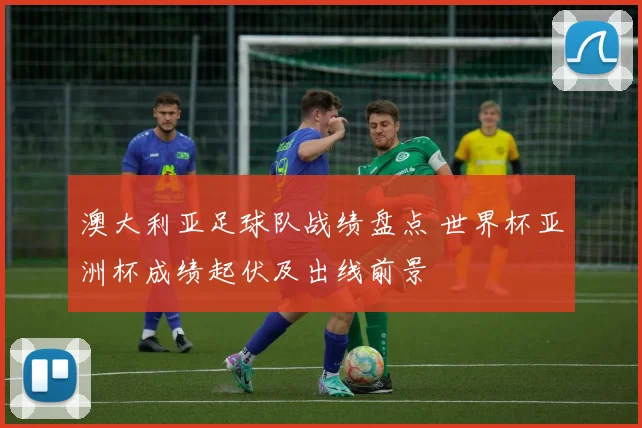 澳大利亚足球队战绩盘点 世界杯亚洲杯成绩起伏及出线前景