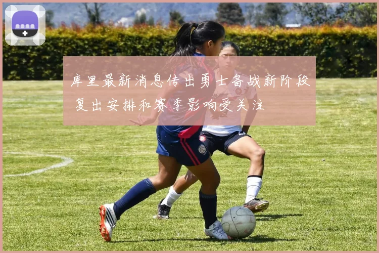 库里最新消息传出勇士备战新阶段 复出安排和赛季影响受关注