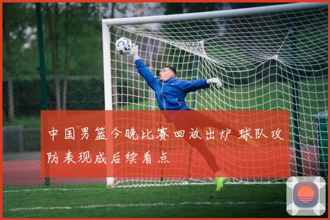 中国男篮今晚比赛回放出炉 球队攻防表现成后续看点