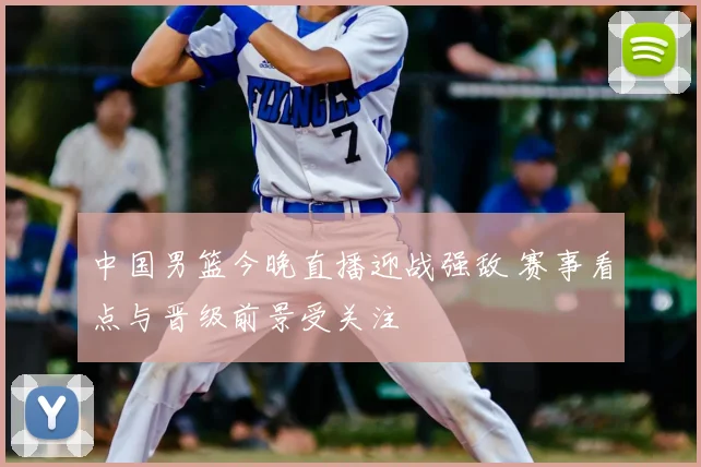 中国男篮今晚直播迎战强敌 赛事看点与晋级前景受关注