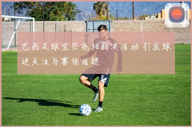 巴西足球宝贝亮相新浪活动 引发球迷关注与赛场话题