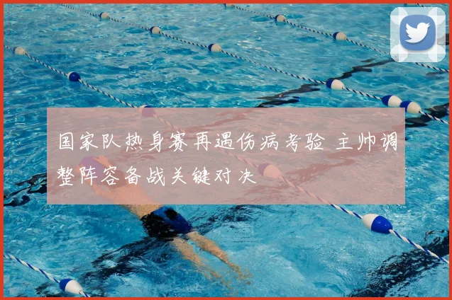 国家队热身赛再遇伤病考验 主帅调整阵容备战关键对决