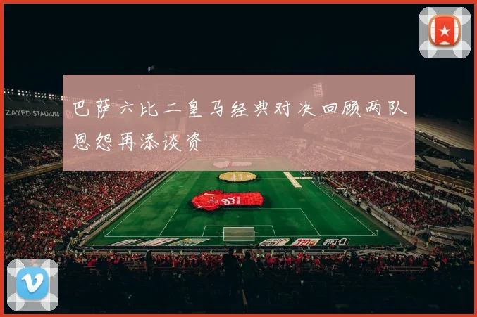 巴萨六比二皇马经典对决回顾两队恩怨再添谈资