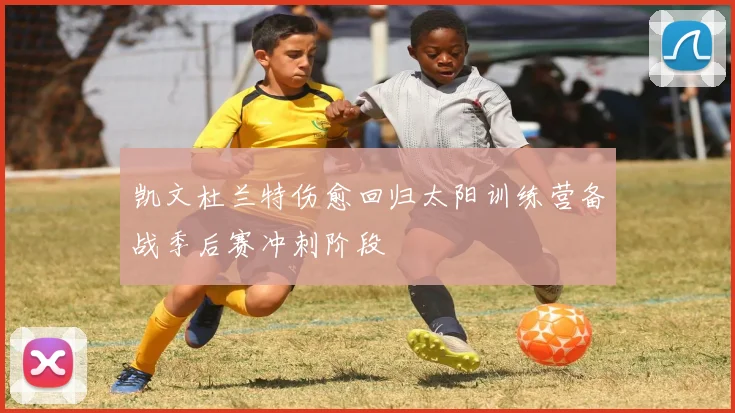 凯文杜兰特伤愈回归太阳训练营备战季后赛冲刺阶段