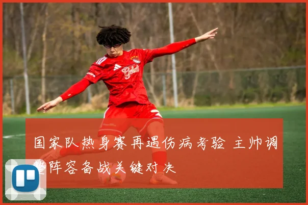 国家队热身赛再遇伤病考验 主帅调整阵容备战关键对决