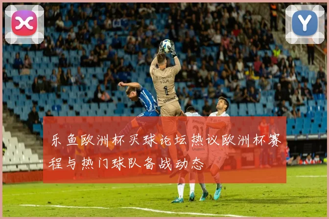 乐鱼欧洲杯买球论坛热议欧洲杯赛程与热门球队备战动态