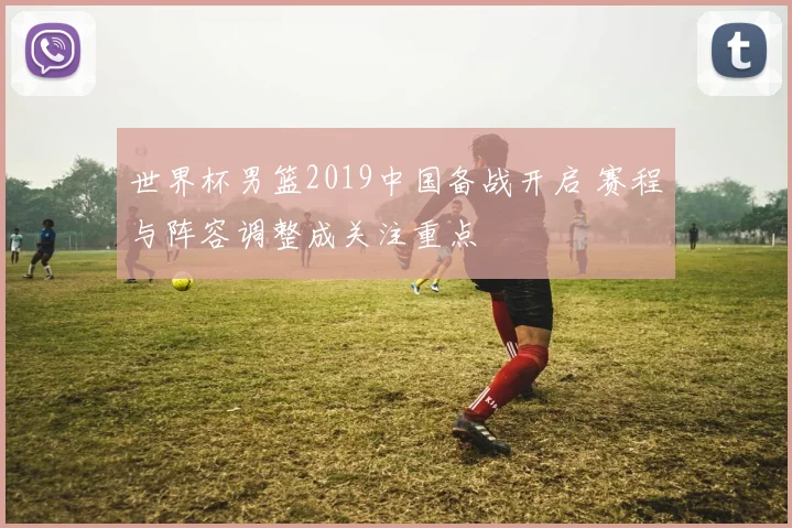 世界杯男篮2019中国备战开启 赛程与阵容调整成关注重点