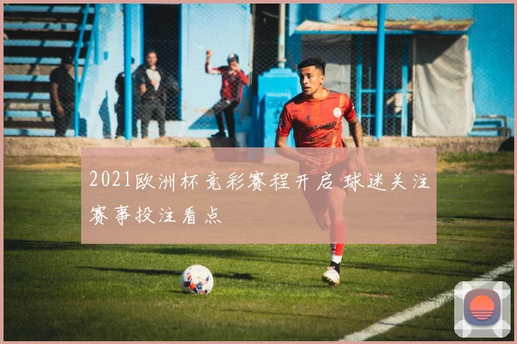 2021欧洲杯竞彩赛程开启 球迷关注赛事投注看点