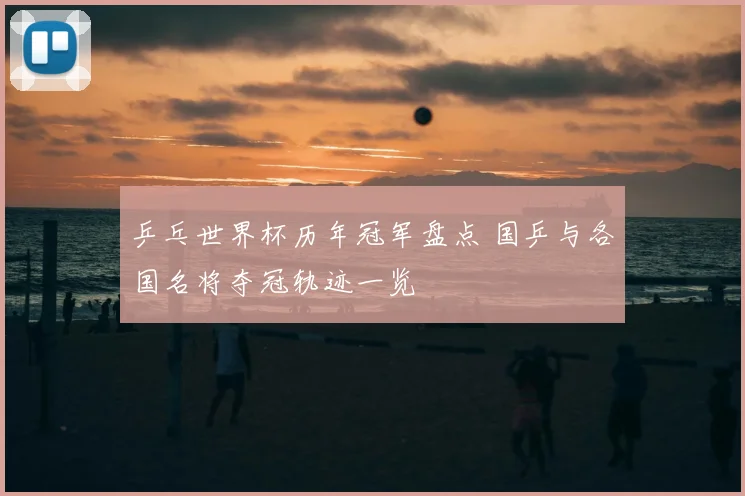 乒乓世界杯历年冠军盘点 国乒与各国名将夺冠轨迹一览