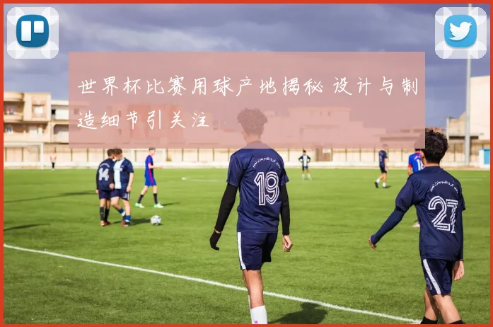 世界杯比赛用球产地揭秘 设计与制造细节引关注